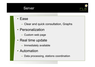 – Server

•  Ease
  –  Clear and quick consultation, Graphs

•  Personalization
  –  Custom web page

•  Real time update
  –  Immediately available

•  Automation
  –  Data processing, stations coordination
 