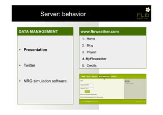 – Server: behavior

DATA MANAGEMENT
GESTIONE
MisurazioniDATI              www.floweather.com
                             1.  Home
•    Temperatura e umidità
•    Memorizzazione          2.  Blog
• 
•    Presentation
     Pressione atmosferica   3.  Project

• 
•    Presentazione
     Monossido di carbonio   4.  MyFloweather

•    Twitter                 5.  Credits
• 
•    Ciclo di sensing
     Twitter

•  Memorizzazione
•  NRG simulation software
•  Software di simulazione
     energetica
 