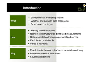 – Introduction

            !  Environmental monitoring system
What        !  Weather and pollution data processing
            !  From idea to prototype

           !  Territory based approach
           !  Network infrastructure for distributed measurements
How        !  Data presentation through a personalized service
           !  Flexible and sustainable
           !  Inside a flowerpot


           !  Revolution in the concept of environmental monitoring
Why        !  Best environmental awareness
           !  Several applications
 