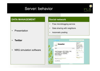 – Server: behavior

DATA MANAGEMENT
Misurazioni                  Social network
                             •  Free microblogging service
•  Temperatura e umidità
                             •  Data sharing with neighbors
•  Presentation
•  Pressione atmosferica     •  Automatic posting

•  Monossido di carbonio
•  Twitter
•  Ciclo di sensing

•  Memorizzazione
•  NRG simulation software
 