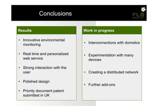 – Conclusions

Results                          Work in progress

•  Innovative environmental
   monitoring                    •  Interconnections with domotics

•  Real time and personalized    •  Experimentation with many
   web service                      devices

•  Strong interaction with the
   user                          •  Creating a distributed network

•  Polished design
                                 •  Further add-ons
•  Priority document patent
   submitted in UK
 