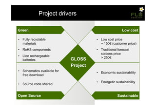 – Project drivers

Green                                                    Low cost

•  Fully recyclable                     •  Low cost price
   materials                               ~ 150! (customer price)
•  RoHS components                      •  Traditional forecast
                                           stations price
•  LIon rechargeable
                                           > 250!
   batteries                  GLOSS
                              Project
•  Schematics available for             •  Economic sustainability
   free download

                                        •  Energetic sustainability
•  Source code shared


Open Source                                           Sustainable
 