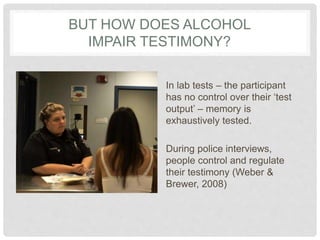 BUT HOW DOES ALCOHOL
IMPAIR TESTIMONY?
In lab tests – the participant
has no control over their ‘test
output’ – memory is
...