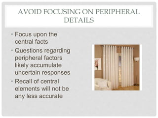 AVOID FOCUSING ON PERIPHERAL
DETAILS
• Focus upon the
central facts
• Questions regarding
peripheral factors
likely accumulate
uncertain responses
• Recall of central
elements will not be
any less accurate
 