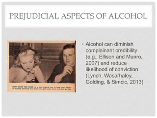 PREJUDICIAL ASPECTS OF ALCOHOL
• Alcohol can diminish
complainant credibility
(e.g., Ellison and Munro,
2007) and reduce
likelihood of conviction
(Lynch, Wasarhaley,
Golding, & Simcic, 2013)
 