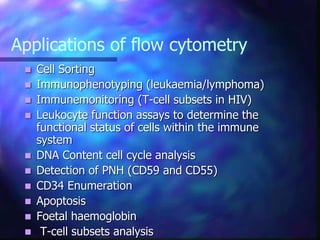 Applications of flow cytometry
 Cell Sorting
 Immunophenotyping (leukaemia/lymphoma)
 Immunemonitoring (T-cell subsets in HIV)
 Leukocyte function assays to determine the
functional status of cells within the immune
system
 DNA Content cell cycle analysis
 Detection of PNH (CD59 and CD55)
 CD34 Enumeration
 Apoptosis
 Foetal haemoglobin
 T-cell subsets analysis
 