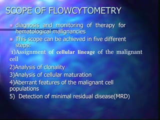 SCOPE OF FLOWCYTOMETRY
 diagnosis and monitoring of therapy for
hematological malignancies
 This scope can be achieved in five different
steps:
1)Assignment of cellular lineage of the malignant
cell
2)Analysis of clonality
3)Analysis of cellular maturation
4)Aberrant features of the malignant cell
populations
5) Detection of minimal residual disease(MRD)
 