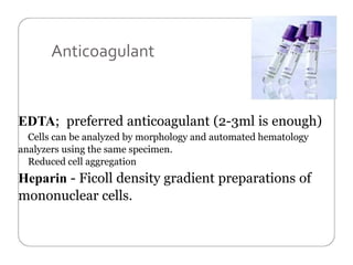 Anticoagulant
EDTA; preferred anticoagulant (2-3ml is enough)
Cells can be analyzed by morphology and automated hematology
analyzers using the same specimen.
Reduced cell aggregation
Heparin - Ficoll density gradient preparations of
mononuclear cells.
 