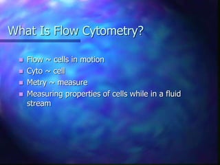 What Is Flow Cytometry?
 Flow ~ cells in motion
 Cyto ~ cell
 Metry ~ measure
 Measuring properties of cells while in a fluid
stream
 