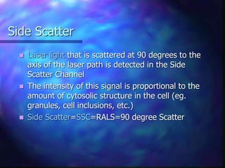 Side Scatter
 Laser light that is scattered at 90 degrees to the
axis of the laser path is detected in the Side
Scatter Channel
 The intensity of this signal is proportional to the
amount of cytosolic structure in the cell (eg.
granules, cell inclusions, etc.)
 Side Scatter=SSC=RALS=90 degree Scatter
 