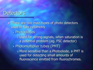 Detectors
 There are two main types of photo detectors
used in flow cytometry
 Photodiodes
o Used for strong signals, when saturation is
a potential problem (eg. FSC detector)
 Photomultiplier tubes (PMT)
o More sensitive than a Photodiode, a PMT is
used for detecting small amounts of
fluorescence emitted from fluorochromes.
 