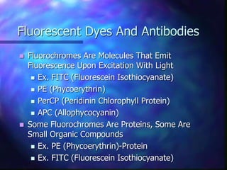  Fluorochromes Are Molecules That Emit
Fluorescence Upon Excitation With Light
 Ex. FITC (Fluorescein Isothiocyanate)
 PE (Phycoerythrin)
 PerCP (Peridinin Chlorophyll Protein)
 APC (Allophycocyanin)
 Some Fluorochromes Are Proteins, Some Are
Small Organic Compounds
 Ex. PE (Phycoerythrin)-Protein
 Ex. FITC (Fluorescein Isothiocyanate)
 