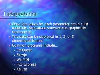 Interpretation
 Once the values for each parameter are in a list
mode file, specialized software can graphically
represent it.
 The data can be displayed in 1, 2, or 3
dimensional format
 Common programs include…
 CellQuest
 Flowjo
 WinMDI
 FCS Express
 Kaluza
 