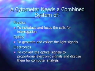 A Cytometer Needs a Combined
System of:
Fluidics
 To introduce and focus the cells for
interrogation
Optics
 To generate and collect the light signals
Electronics
 To convert the optical signals to
proportional electronic signals and digitize
them for computer analysis
 