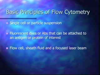 Basic Principles of Flow Cytometry
 Single cell or particle suspension
 Fluorescent dyes or Abs that can be attached to
an antigen or protein of interest
 Flow cell, sheath fluid and a focused laser beam
 