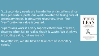 “(...) secondary needs are harmful for organizations since
they generate superfluous work devoted to taking care of
secondary needs. It consumes resources, even if no
“real” customer value is created.
Superfluous work is a very sophisticated form of waste,
since we often fail to realize that it is waste. We think we
are adding value, but we are not.
Nevertheless, we still have to take care of secondary
needs.”
 