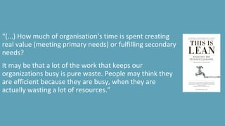 “(...) How much of organisation’s time is spent creating
real value (meeting primary needs) or fulfilling secondary
needs?
It may be that a lot of the work that keeps our
organizations busy is pure waste. People may think they
are efficient because they are busy, when they are
actually wasting a lot of resources.”
 