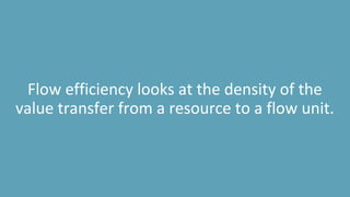 Flow efficiency looks at the density of the
value transfer from a resource to a flow unit.
 