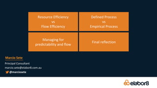 Principal Consultant
marcio.sete@elabor8.com.au
Marcio Sete
@marciosete
Resource Efficiency
vs
Flow Efficiency
Managing for
predictability and flow
Defined Process
vs
Empirical Process
Final reflection
 