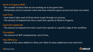 @marciosete
Work In Progress (WIP)
- The number of items that we are working on at any given time.
- All discrete units of customer value that have entered a given process but have not exited.
Lead Time
- How long it takes each of those items to get through our process.
- The amount of elapsed time that a work item spends as Work In Progress.
Cycle time (optional)
- The amount of elapsed time that a work item spends in a specific stage of the workflow
Throughput
- The amount of WIP completed per unit of time.
Flow Efficiency
- Density of the value added to a flow unit. Ratio of value-added time over lead time.
 