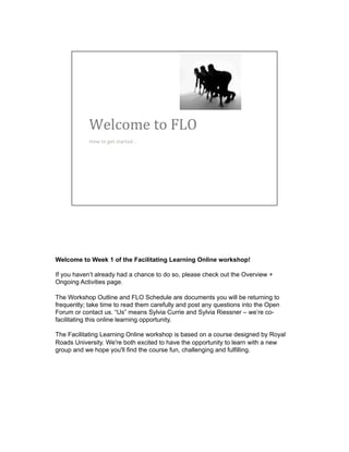 Welcome to Week 1 of the Facilitating Learning Online workshop!
If you haven’t already had a chance to do so, please check out the Overview +
Ongoing Activities page.
The Workshop Outline and FLO Schedule are documents you will be returning to
frequently; take time to read them carefully and post any questions into the Open
Forum or contact us. “Us” means Sylvia Currie and Sylvia Riessner – we’re co-
facilitating this online learning opportunity.
The Facilitating Learning Online workshop is based on a course designed by Royal
Roads University. We're both excited to have the opportunity to learn with a new
group and we hope you'll find the course fun, challenging and fulfilling.
 