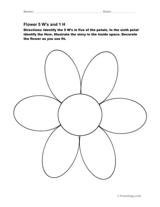 Name: _______________________________________________ Date: ________________ 
Flower 5 W’s and 1 H 
Directions: Identify the 5 W’s in five of the petals. In the sixth petal 
identify the How. Illustrate the story in the inside space. Decorate 
the flower as you see fit. 
© Freeology.com 
