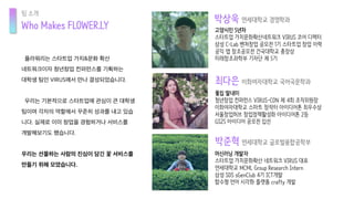 플라워리는 스타트업 가치&문화 확산
네트워크이자 청년창업 컨퍼런스를 기획하는
대학생 팀인 VIRUS에서 만나 결성되었습니다.
우리는 기본적으로 스타트업에 관심이 큰 대학생
팀이며 각자의 역할에서 꾸준히 성과를 내고 있습
니다. 실제로 이미 창업을 경험하거나 서비스를
개발해보기도 했습니다.
우리는 선물하는 사람의 진심이 담긴 꽃 서비스를
만들기 위해 모였습니다.
Who Makes FLOWER.LY
꽃집 딸내미
청년창업 컨퍼런스 VIRUS-CON 제 4회 조직위원장
이화여자대학교 스마트 창작터 아이디어톤 최우수상
서울창업허브 창업정책활성화 아이디어톤 2등
GS25 아이디어 공모전 입선
박상욱 연세대학교 경영학과
박준혁 연세대학교 글로벌융합공학부
최다은 이화여자대학교 국어국문학과
머신러닝 개발자
스타트업 가치문화확산 네트워크 VIRUS 대표
연세대학교 MCML Group Research Intern
삼성 SDS sGenClub 4기 ICT개발
함수형 언어 시각화 플랫폼 crafty 개발
고양시민 5년차
스타트업 가치문화확산네트워크 VIRUS 코어 디렉터
삼성 C-Lab 벤처창업 공모전 1기 스타트업 창업 이력
공익 앱 창조공모전 건국대학교 총장상
미래창조과학부 기자단 제 5기
팀 소개
 