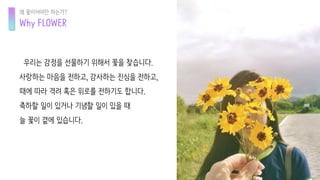 우리는 감정을 선물하기 위해서 꽃을 찾습니다.
사랑하는 마음을 전하고, 감사하는 진심을 전하고,
때에 따라 격려 혹은 위로를 전하기도 합니다.
축하할 일이 있거나 기념할 일이 있을 때
늘 꽃이 곁에 있습니다.
Why FLOWER
왜 꽃이어야만 하는가?
 
