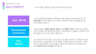 Personalized
Commerce
100% 예약제
Tech
Based
꽃 시장은 아직 뜨지 않은 그리고 결코 지지 않을 시장입니다. 적절한 IT기술과
데이터 분석이 도입된다면 더욱 더 성장할 가능성이 높습니다.해시태그 기반의
빅데이터 분석을 통해 다른 사람들은 어떨 때 어떤 꽃을 사는지 확인함으로써
결코 실패하지 않는 꽃 선물을 준비합니다.
100% 예약제를 도입하여 시중에 없는 꽃을 최대한 사용 가능하게 하고 가
격을 낮춥니다. 또한 꽃을 자주 소비할 수 있도록 재구매시 할인율을 높여 일
상 속에 꽃을 더합니다.
꽃을 선물하는 상황에 ‘꽃말’을 결합하여 더 특별한 의미를 더함으로써 표현하
고 싶은 감정을 더욱 효과적으로 전할 수 있도록 합니다. 선물하는 사람에게 가장
먼저 품에 안겨주고 싶은 꽃을 기획합니다.
About FLOWER.LY
플라워리 서비스 소개
우리는 꽃을 선물하는 방식을 조금 바꿔보려고 합니다.
 