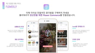 이제 더이상 만들어진 꽃다발을 구매하지 마세요
플라워리가 당신만을 위한 Flower Commerce를 만들었습니다.
플로리스트가 본인의 상황에 맞춰
관련된 꽃다발을 추천해줍니다.
Local을 연계합니다상황별 꽃 추천
간편한 결제꽃을 공부해요
다양한 플로리스트, 에디터가
꽃을 공부할 수 있는 콘텐츠를
앱 내에서 볼 수 있도록 제공합니다.
가장 가까이 있는 로컬 플로리스트가
직접 당신의 꽃다발을 제작하고
수령받을 수 있습니다.
카드를 등록하고 쉽고 간단하게
결제하세요. 그리고 여러분은
수령만 하시면 됩니다.
FLOWER.LY
개인 맞춤형 화훼 커머스
 