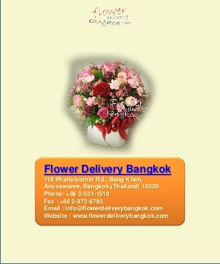 Flower Delivery Bangkok
119 Phaholyothin Rd., Bang Khen,
Anusawaree, Bangkok,(Thailand) 10220
Phone: +66 2-551-1319
Fax : +66 2-972-8793
Email : info@flowerdeliverybangkok.com
Website : www.flowerdeliverybangkok.com
 