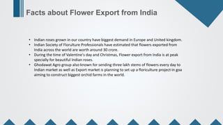 Facts about Flower Export from India
• Indian roses grown in our country have biggest demand in Europe and United kingdom....