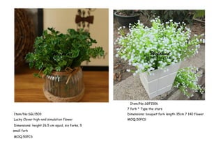 Item/No:SGF1506
7 fork * Type the stars
Item/No:SGL1503 Dimensions: bouquet fork length 35cm 7 140 flower
Lucky Clover high-end simulation flower
Dimensions: height 26.5 cm squid, six forks, 5
small fork
MOQ:50PCS
MOQ:50PCS
 