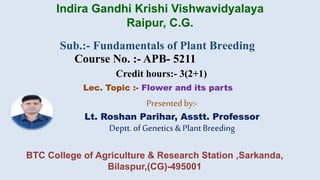 Sub.:- Fundamentals of Plant Breeding
Course No. :- APB- 5211
Credit hours:- 3(2+1)
Lec. Topic :- Flower and its parts
Presented by:-
Lt. Roshan Parihar, Asstt. Professor
Deptt.of Genetics &Plant Breeding
Indira Gandhi Krishi Vishwavidyalaya
Raipur, C.G.
BTC College of Agriculture & Research Station ,Sarkanda,
Bilaspur,(CG)-495001
 