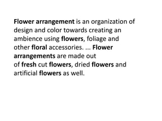 Flower arrangement is an organization of
design and color towards creating an
ambience using flowers, foliage and
other floral accessories. ... Flower
arrangements are made out
of fresh cut flowers, dried flowers and
artificial flowers as well.
 