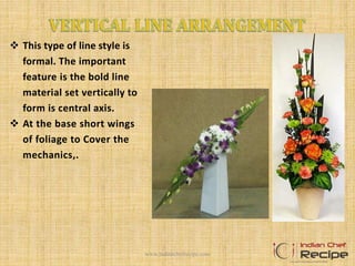  This type of line style is
formal. The important
feature is the bold line
material set vertically to
form is central axis.
 At the base short wings
of foliage to Cover the
mechanics,.
www.indianchefrecipe.com
 