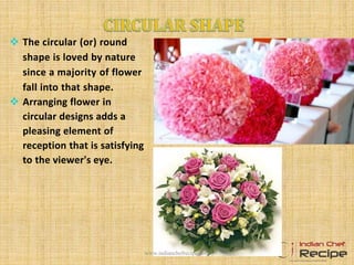  The circular (or) round
shape is loved by nature
since a majority of flower
fall into that shape.
 Arranging flower in
circular designs adds a
pleasing element of
reception that is satisfying
to the viewer's eye.
www.indianchefrecipe.com
 