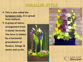  This is also called the
European style. It is spread
from Holland.
 A group of stems-
arrangement-from
it-stands Vertically
The form is hidden
by a horizontal
groundwork of
flowers, foliage &
stems and so-On.
www.indianchefrecipe.com
 