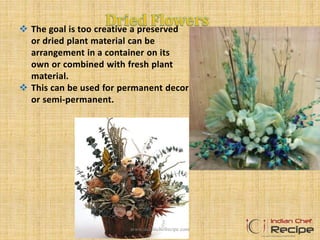  The goal is too creative a preserved
or dried plant material can be
arrangement in a container on its
own or combined with fresh plant
material.
 This can be used for permanent decor
or semi-permanent.
www.indianchefrecipe.com
 