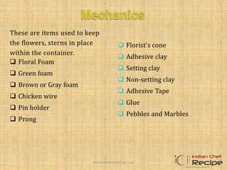 These are items used to keep
the flowers, sterns in place
within the container.
 Floral Foam
 Green foam
 Brown or Gray foam
 Chicken wire
 Pin holder
 Prong
 Florist's cone
 Adhesive clay
 Setting clay
 Non-setting clay
 Adhesive Tape
 Glue
 Pebbles and Marbles
www.indianchefrecipe.com
 
