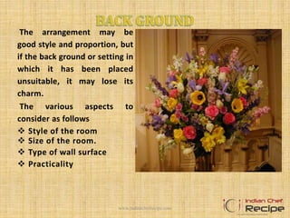 The arrangement may be
good style and proportion, but
if the back ground or setting in
which it has been placed
unsuitable, it may lose its
charm.
The various aspects to
consider as follows
 Style of the room
 Size of the room.
 Type of wall surface
 Practicality
www.indianchefrecipe.com
 