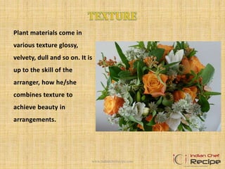 Plant materials come in
various texture glossy,
velvety, dull and so on. It is
up to the skill of the
arranger, how he/she
combines texture to
achieve beauty in
arrangements.
www.indianchefrecipe.com
 
