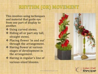This involves using techniques
and material that guide eye
from one part of display to
another.
 Using curved stems.
 Hiding all or part any tall,
straight stems.
 Placing flower 'in and out'
through the arrangement.
 Having flower at various
stages of development in
the arrangement.
 Having in regular's line of
various-sized blooms.
www.indianchefrecipe.com
 