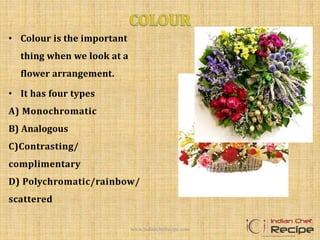 • Colour is the important
thing when we look at a
flower arrangement.
• It has four types
A) Monochromatic
B) Analogous
C)Contrasting/
complimentary
D) Polychromatic/rainbow/
scattered
www.indianchefrecipe.com
 