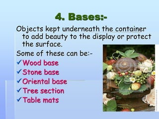 4. Bases:-
Objects kept underneath the container
to add beauty to the display or protect
the surface.
Some of these can be:-
Wood base
Stone base
Oriental base
Tree section
Table mats
 