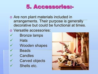 5. Accessories:-
o Are non plant materials included in
arrangements. Their purpose is generally
decorative but could be functional at times.
o Versatile accessories:
 Bronze lamps
 Hats
 Wooden shapes
 Beads
 Candles
 Carved objects
 Shells etc.
 