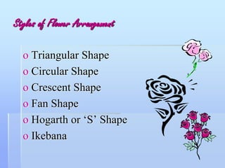 Styles of Flower Arrangement
o Triangular Shape
o Circular Shape
o Crescent Shape
o Fan Shape
o Hogarth or ‘S’ Shape
o Ikebana
 