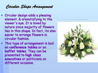 Circular Shape Arrangement
 Circular design adds a pleasing
element. & aresatisfying to the
viewer's eye. It is loved by
nature since majority of flowers
lies in this shape. In fact, its also
easier to arrange flowers in
circular fashion.
 This type of arrangement is laid
on conference tables or on
buffet tables. They can be
presented to high class
executives or politicians on
different occasion.
 
