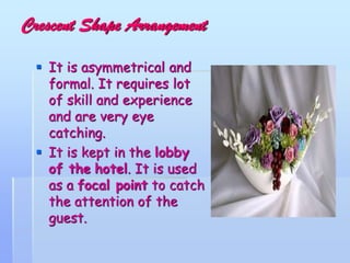 Crescent Shape Arrangement
 It is asymmetrical and
formal. It requires lot
of skill and experience
and are very eye
catching.
 It is kept in the lobby
of the hotel. It is used
as a focal point to catch
the attention of the
guest.
 