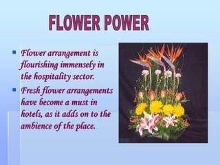  Flower arrangement is
flourishing immensely in
the hospitality sector.
 Fresh flower arrangements
have become a must in
hotels, as it adds on to the
ambience of the place.
 